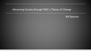 Advancing Society through PMC’s Theory of Change
Bill Ryerson
 
