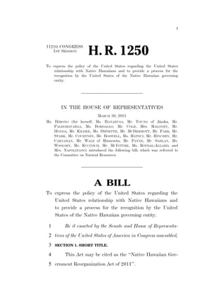 I




                                                                        112TH CONGRESS
                                                                           1ST SESSION
                                                                                                              H. R. 1250
                                                                        To express the policy of the United States regarding the United States
                                                                            relationship with Native Hawaiians and to provide a process for the
                                                                            recognition by the United States of the Native Hawaiian governing
                                                                            entity.




                                                                                      IN THE HOUSE OF REPRESENTATIVES
                                                                                                    MARCH 30, 2011
                                                                        Ms. HIRONO (for herself, Ms. HANABUSA, Mr. YOUNG of Alaska, Mr.
                                                                            FALEOMAVAEGA, Ms. BORDALLO, Mr. COLE, Mrs. MALONEY, Mr.
                                                                            HONDA, Mr. KILDEE, Ms. DEGETTE, Mr. MCDERMOTT, Mr. FARR, Mr.
                                                                            STARK, Mr. COURTNEY, Mr. BOSWELL, Ms. MATSUI, Mr. HINCHEY, Mr.
                                                                            CARNAHAN, Mr. WALZ of Minnesota, Mr. PAYNE, Mr. SABLAN, Ms.
                                                                            WOOLSEY, Mr. KUCINICH, Mr. MCINTYRE, Ms. ROYBAL-ALLARD, and
                                                                            Mrs. NAPOLITANO) introduced the following bill; which was referred to
                                                                            the Committee on Natural Resources




                                                                                                                  A BILL
                                                                        To express the policy of the United States regarding the
                                                                           United States relationship with Native Hawaiians and
                                                                           to provide a process for the recognition by the United
                                                                           States of the Native Hawaiian governing entity.

                                                                          1              Be it enacted by the Senate and House of Representa-
                                                                          2 tives of the United States of America in Congress assembled,
                                                                          3     SECTION 1. SHORT TITLE.
emcdonald on DSKHWCL6B1PROD with BILLS




                                                                          4              This Act may be cited as the ‘‘Native Hawaiian Gov-
                                                                          5 ernment Reorganization Act of 2011’’.


                                         VerDate Mar 15 2010   23:06 Mar 31, 2011   Jkt 099200   PO 00000   Frm 00001   Fmt 6652   Sfmt 6201   E:BILLSH1250.IH   H1250
 