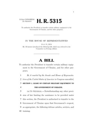 I 
2D SESSION H. R. 5315 
113TH CONGRESS 
To authorize the President to transfer certain military equipment to the 
Government of Ukraine, and for other purposes. 
IN THE HOUSE OF REPRESENTATIVES 
JULY 31, 2014 
Mr. BURGESS introduced the following bill; which was referred to the 
Committee on Foreign Affairs 
A BILL 
To authorize the President to transfer certain military equip-ment 
to the Government of Ukraine, and for other pur-poses. 
1 Be it enacted by the Senate and House of Representa-2 
tives of the United States of America in Congress assembled, 
3 SECTION 1. LEASE OF CERTAIN MILITARY EQUIPMENT TO 
4 THE GOVERNMENT OF UKRAINE. 
5 (a) IN GENERAL.—Notwithstanding any other provi-6 
sion of law limiting the assistance to be provided under 
7 this section, the President is authorized to transfer to the 
8 Government of Ukraine upon that Government’s request, 
9 as appropriate, the following defense articles, services, and 
10 training: 
VerDate Mar 15 2010 18:49 Aug 12, 2014 Jkt 039200 PO 00000 Frm 00001 Fmt 6652 Sfmt 6201 E:BILLSH5315.IH H5315 tkelley on DSK3SPTVN1PROD with BILLS 
 