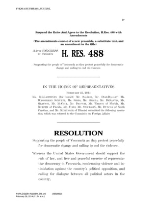 F:KMASUSHR488_SUS.XML

IV

Suspend the Rules And Agree to the Resolution, H.Res. 488 with
Amendments
(The amendments consist of a new preamble, a substitute text, and
an amendment to the title)

113TH CONGRESS
2D SESSION

H. RES. 488

Supporting the people of Venezuela as they protest peacefully for democratic
change and calling to end the violence.

IN THE HOUSE OF REPRESENTATIVES
FEBRUARY 25, 2014
Ms. ROS-LEHTINEN (for herself, Mr. SALMON, Mr. DIAZ-BALART, Ms.
WASSERMAN SCHULTZ, Mr. SIRES, Mr. GARCIA, Mr. DESANTIS, Mr.
GRAYSON, Mr. MCCAUL, Mr. DEUTCH, Ms. WILSON of Florida, Mr.
MURPHY of Florida, Mr. YOHO, Mr. STOCKMAN, Mr. DUNCAN of South
Carolina, and Mr. KINZINGER of Illinois) submitted the following resolution; which was referred to the Committee on Foreign Affairs

RESOLUTION
Supporting the people of Venezuela as they protest peacefully
for democratic change and calling to end the violence.
Whereas the United States Government should support the
rule of law, and free and peaceful exercise of representative democracy in Venezuela, condemning violence and intimidation against the country’s political opposition, and
calling for dialogue between all political actors in the
country;

f:VHLC022814022814.046.xml
February 28, 2014 (11:04 a.m.)

VerDate Nov 24 2008

11:04 Feb 28, 2014

Jkt 000000

(569200|2)
PO 00000

Frm 00001

Fmt 6652

Sfmt 6300

C:TEMPHR488_~1.XML

HOLCPC

 
