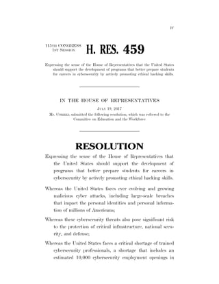 IV
115TH CONGRESS
1ST SESSION
H. RES. 459
Expressing the sense of the House of Representatives that the United States
should support the development of programs that better prepare students
for careers in cybersecurity by actively promoting ethical hacking skills.
IN THE HOUSE OF REPRESENTATIVES
JULY 19, 2017
Mr. CORREA submitted the following resolution; which was referred to the
Committee on Education and the Workforce
RESOLUTION
Expressing the sense of the House of Representatives that
the United States should support the development of
programs that better prepare students for careers in
cybersecurity by actively promoting ethical hacking skills.
Whereas the United States faces ever evolving and growing
malicious cyber attacks, including large-scale breaches
that impact the personal identities and personal informa-
tion of millions of Americans;
Whereas these cybersecurity threats also pose significant risk
to the protection of critical infrastructure, national secu-
rity, and defense;
Whereas the United States faces a critical shortage of trained
cybersecurity professionals, a shortage that includes an
estimated 10,000 cybersecurity employment openings in
VerDate Sep 11 2014 07:05 Jul 20, 2017 Jkt 069200 PO 00000 Frm 00001 Fmt 6652 Sfmt 6300 E:BILLSHR459.IH HR459
rfrederickonDSKBCBPHB2PRODwithBILLS
 