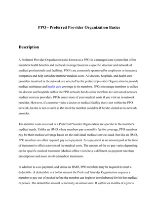 PPO - Preferred Provider Organization Basics



Description


A Preferred Provider Organization (also known as a PPO) is a managed care system that offers
members health benefits and medical coverage based on a specific structure and network of
medical professionals and facilities. PPO’s are commonly sponsored by employers or insurance
companies and help subsidize member medical costs. All doctors, hospitals, and health care
providers involved in the network are selected by the preferred provider Organization to provide
medical assistance and health care coverage to its members. PPOs encourage members to utilize
the doctors and hospitals within the PPO network but do allow members to visit out-of-network
medical services providers. PPOs cover more of your medical costs if you visit an in-network
provider. However, if a member visits a doctor or medical facility that is not within the PPO
network, he/she is not covered at the level the member would be if he/she visited an in-network
provider.


The member costs involved in a Preferred Provider Organization are specific to the member's
medical needs. Unlike an HMO where members pay a monthly fee for coverage, PPO members
pay for their medical coverage based on the individual medical services used. But like an HMO,
PPO members are often required pay a co-payment. A co-payment is an amount paid at the time
of treatment to offset a portion of the medical costs. The amount of the co-pay varies depending
on the specific medical treatment. Medical office visits have a different co-payment rate than
prescriptions and more involved medical treatments.


In addition to a co-payment, and unlike an HMO, PPO members may be required to meet a
deductible. A deductible is a dollar amount the Preferred Provider Organization requires a
member to pay out-of-pocket before the member can begin to be reimbursed for his/her medical
expenses. The deductible amount is normally an annual sum. If within six months of a year a
 