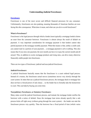 Understanding Judicial Foreclosure

Foreclosure
Foreclosure is one of the most severe and difficult financial processes for any consumer.
Unfortunately, foreclosures are also peaking, meaning thousands of American families are now
facing this dire consequence. What does it mean, and what can you do to avoid foreclosure?


What is Foreclosure?
Foreclosure is the legal process through which a lender (most typically a mortgage lender) claims
an asset from the consumer borrower. Foreclosure is almost always the result of default on
payment. A very important consideration for mortgage payment is that lenders cannot take
partial payment on the mortgage monthly payment. What that means is that, unlike a credit card,
you cannot mail in a portion of your payment… a mortgage payment is all or nothing. This also
means that if you miss one payment, the next month you have to re-pay the current month and all
arrears! This, in addition to exotic mortgage products and rising rates, can drive many otherwise
financially stable people into foreclosure.


There are two types of foreclosure: judicial and non-judicial foreclosure.


Judicial Foreclosure:
A judicial foreclosure basically means that the foreclosure is a court ordered legal process.
Instead of a trustee, the foreclosure actual moves (sometimes moves very slowly) through the
court system. In states that use a judicial foreclosure process, the mortgage deed or mortgage lien
does not have a forced power of sale clause… so the lender has to formally take the homeowner
to court. This can help by buying you some time.


Non-judiciary Foreclosure, or Statutory Foreclosure:
Many states avoid the judicial foreclosure process, and instead, the mortgage lender notifies the
borrower with a notice of default. Since the mortgage loan terms already specify that a sale
process kicks off right away (without going through the court system) – the lender can start the
foreclosure process very quickly. Then the borrower has a fixed period of time (which varies
 