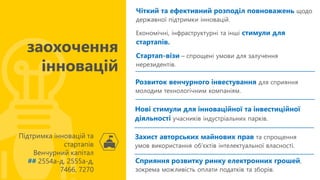 Чіткий та ефективний розподіл повноважень щодо
державної підтримки інновацій.
Економічні, інфраструктурні та інші стимули для
стартапів.
Стартап-візи – спрощені умови для залучення
нерезидентів.
Підтримка інновацій та
стартапів
Венчурний капітал
## 2554а-д, 2555а-д,
7466, 7270
заохочення
інновацій
Розвиток венчурного інвестування для сприяння
молодим технологічним компаніям.
Нові стимули для інноваційної та інвестиційної
діяльності учасників індустріальних парків.
Захист авторських майнових прав та спрощення
умов використання об'єктів інтелектуальної власності.
Сприяння розвитку ринку електронних грошей,
зокрема можливість оплати податків та зборів.
 