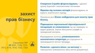 Розвиток «єдиного вікна» на митниці та
повноцінного електронного обігу митної документації.
Створення Служби фінрозслідувань – єдиного
органу боротьби з економічними злочинами.
Відмова від силових методів фінрозслідувань на
користь аналітичного підходу.
Створення СФР
## 4591, 7326, 7373,
7473, 4776, 7010, 7302, 7303
захист
прав бізнесу
Посилення ролі бізнес-омбудсмена для захисту прав
бізнесу.
Підвищення персональної відповідальності
посадовців за зловживання під час перевірок та
видачі дозволів. Значне збільшення штрафів та
громадський контроль.
Впровадження інституту уповноваженого
економічного оператора для спрощення та
пришвидшення митних процедур.
 