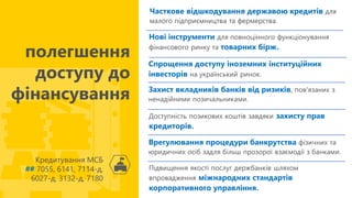 Часткове відшкодування державою кредитів для
малого підприємництва та фермерства.
Кредитування МСБ
## 7055, 6141, 7114-д,
6027-д, 3132-д, 7180
полегшення
доступу до
фінансування
Нові інструменти для повноцінного функціонування
фінансового ринку та товарних бірж.
Спрощення доступу іноземних інституційних
інвесторів на український ринок.
Захист вкладників банків від ризиків, пов'язаних з
ненадійними позичальниками.
Доступність позикових коштів завдяки захисту прав
кредиторів.
Врегулювання процедури банкрутства фізичних та
юридичних осіб задля більш прозорої взаємодії з банками.
Підвищення якості послуг держбанків шляхом
впровадження міжнародних стандартів
корпоративного управління.
 