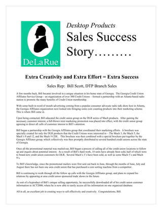 Desktop Products
                                                 Sales Success
                                                 Story………
        Extra Creativity and Extra Effort = Extra Success
                              Sales Rep: Bill Scott, DTP Branch Sales
A few months back, Bill became involved in a unique situation in his home state of Georgia. The Georgia Credit Union
Affiliates Service Group – an organization of over 300 Credit Unions – formed a partnership with an Atlanta based radio
station to promote the many benefits of Credit Union membership.

With some built-in word of mouth advertising coming from a popular consumer advocate radio talk show host in Atlanta,
the Georgia Affiliates organization next looked into bringing some coin counting products into their marketing scheme.
This is where Bill came in.

Upon being contacted, Bill educated the credit union group on the DLR series of Mach products. After gaining the
necessary customer interest, a full-blown mini marketing promotion was placed into effect, with the credit union group
agreeing to direct all calls of customer interest to Bill’s attention.

Bill began a partnership with the Georgia Affiliates group that coordinated their marketing efforts. A brochure was
specially created for only the DLR products that the Credit Unions were interested in – The Mach 3, the Mach 5, the
Mach’s 9 and 12, and the Mach 9 CDE. This brochure was then combined with a special brochure put together by the
Georgia Affiliates group, which collectively was then promptly distributed to several hundred credit unions across the state
of Georgia.

Once all the promotional material was mailed out, Bill began a process of calling all of the credit union locations to follow
up and inquire about potential interest. As a result of Bill’s hard work, 18 units have already been sold, half of which were
to brand new credit union customers for DLR. Several Mach’s 3’s have been sold, as well as some Mach 5’s and Mach
9’s.

To Bill’s knowledge, since the promotional mailers were first sent out back in June, through the months of June, July and
August there has not been one area credit union that has purchased a coin sorting machine from a competitor.

Bill is continuing to work through all the follow up calls with the Georgia Affiliates group, and plans to expand his
relations by appearing at area credit union sponsored trade shows in the future.

As sort of a byproduct of Bill’s unique selling opportunity, he successfully downloaded all of his credit union customer
information in ACT2000, where he is now able to easily access all his information on one organized database.

All in all, an excellent job in creating ways to sell effectively and creatively. Congratulations, Bill.
 