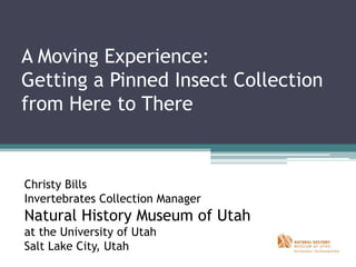 A Moving Experience:
Getting a Pinned Insect Collection
from Here to There
Christy Bills
Invertebrates Collection Manager
Natural History Museum of Utah
at the University of Utah
Salt Lake City, Utah
 