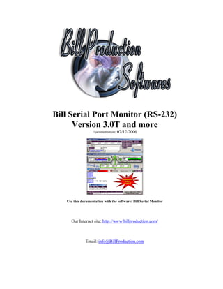 Bill Serial Port Monitor (RS-232)
      Version 3.0T and more
                   Documentation: 07/12/2006




   Use this documentation with the software: Bill Serial Monitor




     Our Internet site: http://www.billproduction.com/



              Email: info@BillProduction.com
 