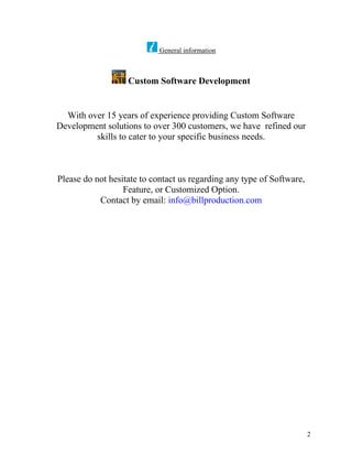 General information



                   Custom Software Development


  With over 15 years of experience providing Custom Software
Development solutions to over 300 customers, we have refined our
         skills to cater to your specific business needs.



Please do not hesitate to contact us regarding any type of Software,
                  Feature, or Customized Option.
           Contact by email: info@billproduction.com




                                                                       2
 