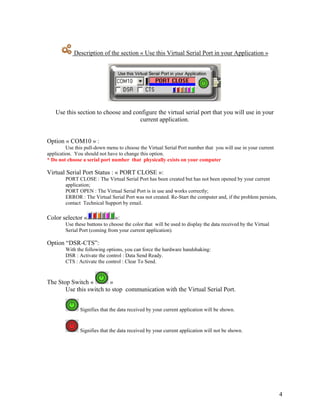 Description of the section « Use this Virtual Serial Port in your Application »




    Use this section to choose and configure the virtual serial port that you will use in your
                                     current application.


Option « COM10 » :
         Use this pull-down menu to choose the Virtual Serial Port number that you will use in your current
application. You should not have to change this option.
* Do not choose a serial port number that physically exists on your computer

Virtual Serial Port Status : « PORT CLOSE »:
        PORT CLOSE : The Virtual Serial Port has been created but has not been opened by your current
        application;
        PORT OPEN : The Virtual Serial Port is in use and works correctly;
        ERROR : The Virtual Serial Port was not created. Re-Start the computer and, if the problem persists,
        contact Technical Support by email.

Color selector «               »:
        Use these buttons to choose the color that will be used to display the data received by the Virtual
        Serial Port (coming from your current application).

Option “DSR-CTS”:
        With the following options, you can force the hardware handshaking:
        DSR : Activate the control : Data Send Ready.
        CTS : Activate the control : Clear To Send.



The Stop Switch «        »
       Use this switch to stop communication with the Virtual Serial Port.


               Signifies that the data received by your current application will be shown.


               Signifies that the data received by your current application will not be shown.




                                                                                                               4
 