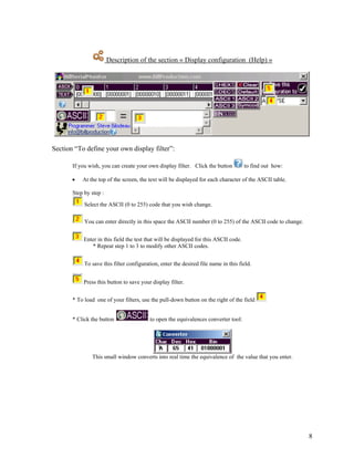 Description of the section « Display configuration (Help) »




Section “To define your own display filter”:

       If you wish, you can create your own display filter. Click the button           to find out how:

       •   At the top of the screen, the text will be displayed for each character of the ASCII table.

       Step by step :

            Select the ASCII (0 to 255) code that you wish change.

            You can enter directly in this space the ASCII number (0 to 255) of the ASCII code to change.


            Enter in this field the test that will be displayed for this ASCII code.
               * Repeat step 1 to 3 to modify other ASCII codes.


            To save this filter configuration, enter the desired file name in this field.


            Press this button to save your display filter.


       * To load one of your filters, use the pull-down button on the right of the field


       * Click the button                 to open the equivalences converter tool:




               This small window converts into real time the equivalence of the value that you enter.




                                                                                                            8
 