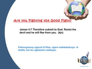 Are you Fighting the Good Fight?
James 4:7 Therefore submit to God. Resist the
devil and he will flee from you. (kjv)

Paiturayancay ngarud iti Dios; ngem makibakalcayo iti
diablo, ket isu agtalawto cadakayo.

Powerpoint Templates

Ptr. Bill
PageMostrales
1

 