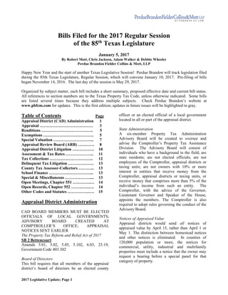 2017 Legislative Update; Page 1
Bills Filed for the 2017 Regular Session
of the 85th
Texas Legislature
January 5, 2017
By Robert Mott, Chris Jackson, Adam Walker & Debbie Wheeler
Perdue Brandon Fielder Collins & Mott, LLP
Happy New Year and the start of another Texas Legislative Session! Perdue Brandon will track legislation filed
during the 85th Texas Legislature, Regular Session, which will convene January 10, 2017. Pre-filing of bills
began November 14, 2016. The last day of the session is May 29, 2017.
Organized by subject matter, each bill includes a short summary, proposed effective date and current bill status.
All references to section numbers are to the Texas Property Tax Code, unless otherwise indicated. Some bills
are listed several times because they address multiple subjects. Check Perdue Brandon’s website at
www.pbfcm.com for updates. This is the first edition; updates in future issues will be highlighted in gray.
Table of Contents Page
Appraisal District (CAD) Administration 1
Appraisal ………………………………… 3
Renditions ……………………………….. 5
Exemptions ………………………………. 5
Special Valuation ………………………... 7
Appraisal Review Board (ARB) ………… 8
Appraisal District Litigation ……………. 10
Assessment & Tax Rates ………………... 11
Tax Collections ………………………….. 12
Delinquent Tax Litigation ………………. 13
County Tax Assessor-Collectors ………... 13
School Finance …………………………... 13
Special & Miscellaneous ……………….... 13
Open Meetings, Chapter 551 ………….… 14
Open Records, Chapter 552 ………….…. 14
Other Codes and Statutes …………….…. 15
Appraisal District Administration
CAD BOARD MEMBERS MUST BE ELECTED
OFFICIALS OF LOCAL GOVERNMENTS;
ADVISORY BOARD CREATED AT
COMPTROLLER’S OFFICE; APPRAISAL
NOTICES SENT EARLIER
The Property Tax Reform and Relief Act of 2017
SB 2 Bettencourt
Amends 5.01, 5.02, 5.05, 5.102, 6.03, 25.19;
Government Code 403.302
Board of Directors
This bill requires that all members of the appraisal
district’s board of directors be an elected county
officer or an elected official of a local government
located in all or part of the appraisal district.
State Administration
A six-member Property Tax Administration
Advisory Board will be created to oversee and
advise the Comptroller’s Property Tax Assistance
Division. The Advisory Board will consist of
individuals who have a background in the field; are
state residents; are not elected officials; are not
employees of the Comptroller, appraisal districts or
taxing units; are not owners with 10% or more
interest in entities that receive money from the
Comptroller, appraisal districts or taxing units, or
receive money that comprises more than 5% of the
individual’s income from such an entity. The
Comptroller, with the advice of the Governor,
Lieutenant Governor and Speaker of the House,
appoints the members. The Comptroller is also
required to adopt rules governing the conduct of the
Advisory Board.
Notices of Appraised Value
Appraisal districts would send all notices of
appraised value by April 15, rather than April 1 or
May 1. The distinction between homestead notices
and other notices is eliminated. In counties of
120,000 population or more, the notices for
commercial, utility, industrial and multifamily
properties must include a notice that the owner may
request a hearing before a special panel for that
category of property.
 
