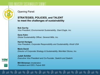 Opening Panel: STRATEGIES, POLICIES, and TALENT  to meet the challenges of sustainability   Bob Garrity Vice President, Environmental Sustainability, Giant Eagle, Inc. Gene Kahn Global Sustainability Officer, General Mills, Inc. Harriet Hentges Vice President, Corporate Responsibility and Sustainability ,  Ahold USA Marie David Director of Corporate Strategy & Sustainability ,  Wal-Mart Stores, Inc.  Judah Schiller Executive Vice President and Co-Founder, Saatchi and Saatchi  Bill Shireman  (moderator) President and CEO, Future 500 
