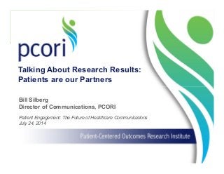 1
Patient Engagement: The Future of Healthcare Communications
July 24, 2014
Bill Silberg
Director of Communications, PCORI
Talking About Research Results:
Patients are our Partners
 