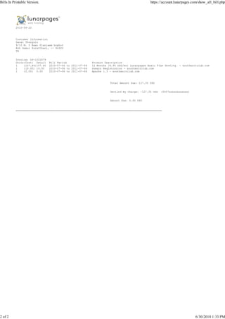 Bills In Printable Version.                                                                                                              https://account.lunarpages.com/show_all_bill.php




          2010-06-22



          Customer Information
          Danai Thongsin
          9/10 M. 5 Baan Planlaem bophut
          Koh Samui Suratthani, -- 84320
          TH


          Invoice: LP-1201879
          Units(Cost) Detail             Bill Period                             Product Description
          1    (107.40)107.40            2010-07-06 to 2011-07-06                12 Months (8.95 USD/mo) Lunarpages Basic Plan Hosting                        - southenitclub.com
          1    (19.95) 19.95             2010-07-06 to 2011-07-06                Domain Registration - southenitclub.com
          1    (0.00) 0.00               2010-07-06 to 2011-07-06                Apache 1.3 - southenitclub.com



                                                                                                   Total Amount Due: 127.35 USD


                                                                                                   Settled By Charge: -127.35 USD                  (5407xxxxxxxxxxxx)


                                                                                                   Amount Due: 0.00 USD


          ------------------------------------------------------------------------------------------------------------------------------------------




2 of 2                                                                                                                                                                  6/30/2010 1:33 PM
 