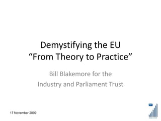 Demystifying the EU
           “From Theory to Practice”
                       Bill Blakemore for the
                   Industry and Parliament Trust


17 November 2009
 