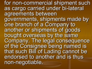 for non-commercial shipment suchfor non-commercial shipment such
as cargo carried under bi-lateralas cargo carried under bi-lateral
agreements betweenagreements between
governments, shipments made bygovernments, shipments made by
one branch of a Company toone branch of a Company to
another or shipments of goodsanother or shipments of goods
bought overseas by the samebought overseas by the same
Company. The legal consequenceCompany. The legal consequence
of the Consignee being named isof the Consignee being named is
that such Bill of Lading cannot bethat such Bill of Lading cannot be
endorsed to another and is thusendorsed to another and is thus
non-negotiable.non-negotiable.
 