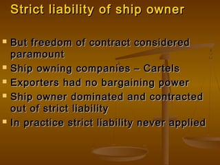 Strict liability of ship ownerStrict liability of ship owner
 But freedom of contract consideredBut freedom of contract considered
paramountparamount
 Ship owning companies – CartelsShip owning companies – Cartels
 Exporters had no bargaining powerExporters had no bargaining power
 Ship owner dominated and contractedShip owner dominated and contracted
out of strict liabilityout of strict liability
 In practice strict liability never appliedIn practice strict liability never applied
 