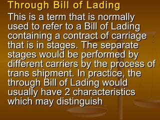 Through Bill of LadingThrough Bill of Lading
This is a term that is normallyThis is a term that is normally
used to refer to a Bill of Ladingused to refer to a Bill of Lading
containing a contract of carriagecontaining a contract of carriage
that is in stages. The separatethat is in stages. The separate
stages would be performed bystages would be performed by
different carriers by the process ofdifferent carriers by the process of
trans shipment. In practice, thetrans shipment. In practice, the
through Bill of Lading wouldthrough Bill of Lading would
usually have 2 characteristicsusually have 2 characteristics
which may distinguishwhich may distinguish
 