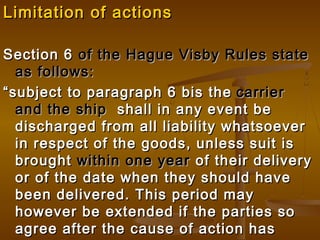 Limitation of actionsLimitation of actions
Section 6Section 6 of the Hague Visby Rules stateof the Hague Visby Rules state
as follows:as follows:
““subject to paragraph 6 bis thesubject to paragraph 6 bis the carriercarrier
and the shipand the ship shall in any event beshall in any event be
discharged from all liability whatsoeverdischarged from all liability whatsoever
in respect of the goods, unless suit isin respect of the goods, unless suit is
broughtbrought within one yearwithin one year of their deliveryof their delivery
or of the date when they should haveor of the date when they should have
been delivered. This period maybeen delivered. This period may
however be extended if the parties sohowever be extended if the parties so
agree after the cause of action hasagree after the cause of action has
 
