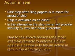 Action in remAction in rem
 First step after filing papers is to move forFirst step after filing papers is to move for
arrest of shiparrest of ship
 Ship is available as an assetShip is available as an asset
 In the alternative the ship owner will provideIn the alternative the ship owner will provide
security by way of a bank guaranteesecurity by way of a bank guarantee
Due to the above reasons the mostDue to the above reasons the most
effective remedy to enforce a claimeffective remedy to enforce a claim
against a carrier is to file an action inagainst a carrier is to file an action in
rem in the Admiralty Court.rem in the Admiralty Court.
 