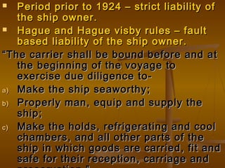 Period prior to 1924 – strict liability ofPeriod prior to 1924 – strict liability of
the ship owner.the ship owner.
 Hague and Hague visby rules – faultHague and Hague visby rules – fault
based liability of the ship owner.based liability of the ship owner.
““The carrier shall be bound before and atThe carrier shall be bound before and at
the beginning of the voyage tothe beginning of the voyage to
exercise due diligence to-exercise due diligence to-
a)a) Make the ship seaworthy;Make the ship seaworthy;
b)b) Properly man, equip and supply theProperly man, equip and supply the
ship;ship;
c)c) Make the holds, refrigerating and coolMake the holds, refrigerating and cool
chambers, and all other parts of thechambers, and all other parts of the
ship in which goods are carried, fit andship in which goods are carried, fit and
safe for their reception, carriage andsafe for their reception, carriage and
 