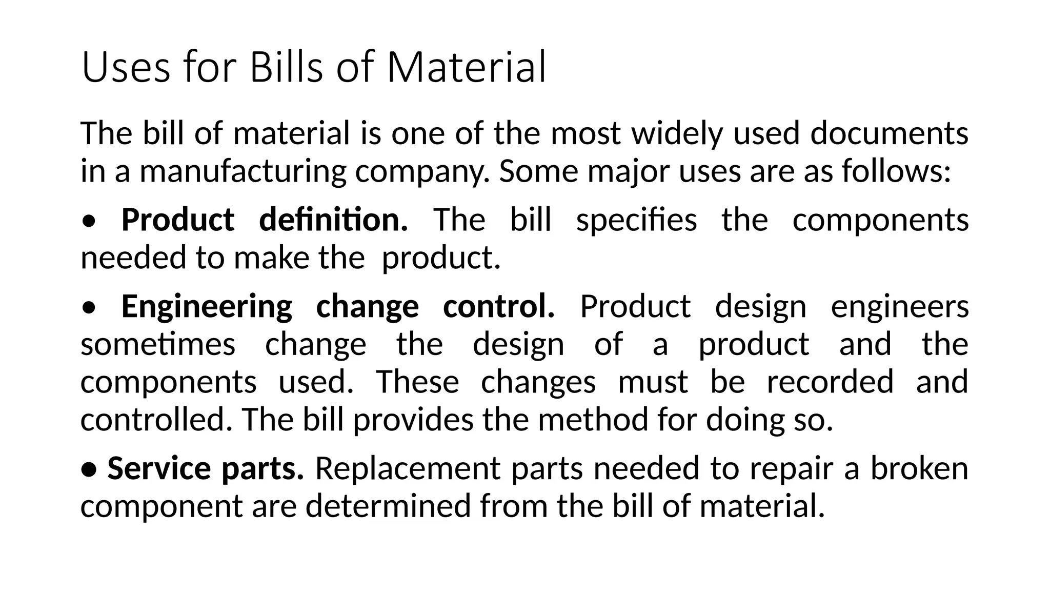 Uses for Bills of Material
The bill of material is one of the most widely used documents
in a manufacturing company. Some major uses are as follows:
• Product definition. The bill specifies the components
needed to make the product.
• Engineering change control. Product design engineers
sometimes change the design of a product and the
components used. These changes must be recorded and
controlled. The bill provides the method for doing so.
• Service parts. Replacement parts needed to repair a broken
component are determined from the bill of material.
 