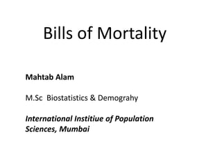 Bills of Mortality
Mahtab Alam
M.Sc Biostatistics & Demograhy
International Institiue of Population
Sciences, Mumbai
 