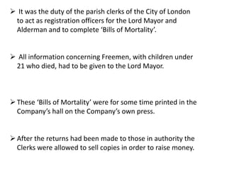  It was the duty of the parish clerks of the City of London
to act as registration officers for the Lord Mayor and
Alderman and to complete ‘Bills of Mortality’.
 All information concerning Freemen, with children under
21 who died, had to be given to the Lord Mayor.
These ‘Bills of Mortality’ were for some time printed in the
Company’s hall on the Company’s own press.
After the returns had been made to those in authority the
Clerks were allowed to sell copies in order to raise money.
 