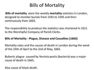 Bills of Mortality
Bills of mortality were the weekly mortality statistics in London,
designed to monitor burials from 1592 to 1595 and then
continuously from 1603.
The responsibility to produce the statistics was chartered in 1611
to the Worshipful Company of Parish Clerks.
Bills of Mortality - Plague, Disease and Casualties (1665)
Mortality rates and the causes of death in London during the week
of the 25th of April to the 2nd of May, 1665.
Bubonic plague caused by Yersinia pestis (bacteria) was a major
cause of death in 1665.
Also cause of black death.
 