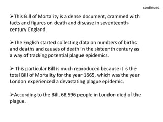 This Bill of Mortality is a dense document, crammed with
facts and figures on death and disease in seventeenth-
century England.
The English started collecting data on numbers of births
and deaths and causes of death in the sixteenth century as
a way of tracking potential plague epidemics.
 This particular Bill is much reproduced because it is the
total Bill of Mortality for the year 1665, which was the year
London experienced a devastating plague epidemic.
According to the Bill, 68,596 people in London died of the
plague.
continued
 