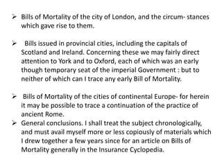  Bills of Mortality of the city of London, and the circum- stances
which gave rise to them.
 Bills issued in provincial cities, including the capitals of
Scotland and Ireland. Concerning these we may fairly direct
attention to York and to Oxford, each of which was an early
though temporary seat of the imperial Government : but to
neither of which can I trace any early Bill of Mortality.
 Bills of Mortality of the cities of continental Europe- for herein
it may be possible to trace a continuation of the practice of
ancient Rome.
 General conclusions. I shall treat the subject chronologically,
and must avail myself more or less copiously of materials which
I drew together a few years since for an article on Bills of
Mortality generally in the Insurance Cyclopedia.
 