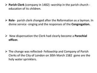  Parish Clerk (company in 1482) -worship in the parish church -
education of its children.
 Role- parish clerk changed after the Reformation as a layman. In
divine service -singing and the responses of the Congregation.
 New dispensation the Clerk had clearly become a Parochial
officer.
 The change was reflected- Fellowship and Company of Parish
Clerks of the City of London on 30th March 1582 gone are the
holy water sprinklers.
 