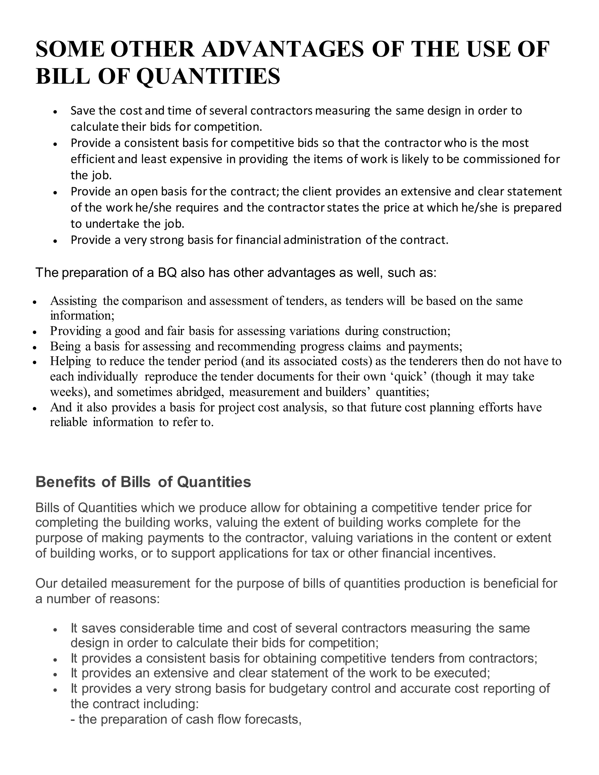 SOME OTHER ADVANTAGES OF THE USE OF
BILL OF QUANTITIES
 Save the cost and time of several contractors measuring the same design in order to
calculate their bids for competition.
 Provide a consistent basis for competitive bids so that the contractorwho is the most
efficient and least expensive in providing the items of work is likely to be commissioned for
the job.
 Provide an open basis forthe contract; the client provides an extensive and clear statement
of the work he/she requires and the contractorstates the price at which he/she is prepared
to undertake the job.
 Provide a very strong basis for financial administration of the contract.
The preparation of a BQ also has other advantages as well, such as:
 Assisting the comparison and assessment of tenders, as tenders will be based on the same
information;
 Providing a good and fair basis for assessing variations during construction;
 Being a basis for assessing and recommending progress claims and payments;
 Helping to reduce the tender period (and its associated costs) as the tenderers then do not have to
each individually reproduce the tender documents for their own ‘quick’ (though it may take
weeks), and sometimes abridged, measurement and builders’ quantities;
 And it also provides a basis for project cost analysis, so that future cost planning efforts have
reliable information to refer to.
Benefits of Bills of Quantities
Bills of Quantities which we produce allow for obtaining a competitive tender price for
completing the building works, valuing the extent of building works complete for the
purpose of making payments to the contractor, valuing variations in the content or extent
of building works, or to support applications for tax or other financial incentives.
Our detailed measurement for the purpose of bills of quantities production is beneficial for
a number of reasons:
 It saves considerable time and cost of several contractors measuring the same
design in order to calculate their bids for competition;
 It provides a consistent basis for obtaining competitive tenders from contractors;
 It provides an extensive and clear statement of the work to be executed;
 It provides a very strong basis for budgetary control and accurate cost reporting of
the contract including:
- the preparation of cash flow forecasts,
 