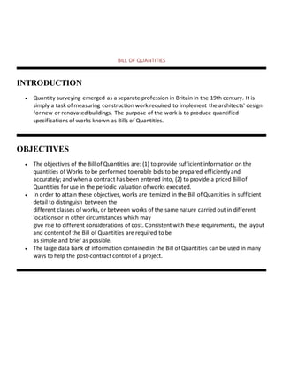 BILL OF QUANTITIES
INTRODUCTION
 Quantity surveying emerged as a separate profession in Britain in the 19th century. It is
simply a task of measuring construction work required to implement the architects' design
for new or renovated buildings. The purpose of the work is to produce quantified
specifications of works known as Bills of Quantities.
OBJECTIVES
 The objectives of the Bill of Quantities are: (1) to provide sufficient information on the
quantities of Works to be performed to enable bids to be prepared efficiently and
accurately; and when a contract has been entered into, (2) to provide a priced Bill of
Quantities foruse in the periodic valuation of works executed.
 In order to attain these objectives, works are itemized in the Bill of Quantities in sufficient
detail to distinguish between the
different classes of works, or between works of the same nature carried out in different
locations or in other circumstances which may
give rise to different considerations of cost. Consistent with these requirements, the layout
and content of the Bill of Quantities are required to be
as simple and brief as possible.
 The large data bank of information contained in the Bill of Quantities can be used in many
ways to help the post-contract control of a project.
 
