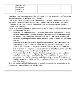 and coarse sand
withan FMnot
lessthan2.7 as
fine aggregate.
 Usually the contractorgoes through the Bills of Quantities and would quote her/his rate as
a percentage above or below the rates indicated.
 Even though the QS employed by the owner provides a detailed estimate forthe project,
sometimes the rates and total amount to do the works may not be shown in the Bills of
Quantities. In that case, the bidder provides the rates of the items at which she/he is
capable to do the works.
 Pricing of different items of work are done on the basis of the cost of materials, equipment,
labor, and overheads and profit.
o Materials: The materials costs are calculated by examining the material quotations
received fromsuppliers, applying appropriate wastage factors, and delivery charges.
o Equipment: Cost of equipment is calculated usually as a percentage of the cost of
materials. Depending on whether the equipment is owned or rented, this percentage
will vary.
o Labor: The most difficult element to price is the labor cost. Most of the times, it is
not sufficient to rely on published standard rates. Allowances for absences due to
sickness, loss of time due to inclement weather, overtime, etc. are required to be
built in to arrive at a pragmatic all-inclusive labor rate. Rate of productivity is another
factorthat plays an important role in fixing labor prices.
o Overheads and profit: Once the cost of materials, equipment, and labor has been
added up, a percentage foroverhead and profit is added to the item rate. This
percentage may vary from project to project depending on how well the document
has been prepared by the QS and also on market conditions. It may range from2.5 to
over 25 percent.
 Once the pricing of all individual items forall trades is completed, the amounts are carried
to a summary page to indicate the total bid price.
 