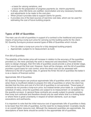 - a basis for valuing variations, and
- a basis for the preparation of progress payments (ie. interim payments)
 It allows, when BQ items are codified, reconciliation and any necessary transfers
and adjustments to be made to the cost plan;
 When priced it provides data to support claims for grants;
 It provides one of the best sources of real-time cost data, which can be used for
estimating the cost of future building projects
Types of Bill of Quantities
The main use of a bill of quantities in support of a contract is the traditional and proven
means of securing a lump-sum price for carrying out the building works for the client.
SC Quantity Surveyors produce several types of Bills of Quantities which include
 Firm (to obtain a lump-sum price for a fully designed building project)
 Approximate (subject to re measurement as built)
Firm Bill of Quantities
The reliability of the tender price will increase in relation to the accuracy of the quantities
provided (i.e. the more precisely the work is measured and described). Provided there
were no design changes, then firm bills of quantities would provide a price at tender stage,
which would equal the final cost. However, there will be changes, and the bill of quantities
provides a good basis for cost control, since the direct cost can be assessed with
reference to the bill of quantity rates. In general the firmer the bill of quantities the better it
is as a means of financial control.
Approximate Bill of Quantities
SC Quantity Surveyors can produce approximate bills of quantities which are mainly used
when there is insufficient details to prepare firm bills of quantities or where the client has
decided that the time and cost of a firm bill of quantities is not warranted. These types of
contracts do not provide a lump-sum price, but instead tender price totals (ie. a quantified
schedule of rates), since the quantities are subject to re-measurement on completion by
the quantity surveyor. In general these contracts are usually subject to greater variation
than lump sum contracts and therefore should only be used where time is a limiting factor
or where there is great uncertainty in respect of certain elements, such as major
excavations and earthworks.
It is important to note that the initial resource cost of approximate bills of quantities is likely
to be lower than firm bills of quantities, but the need for re-measurement invariably results
in an overall higher resource cost. Although the measured quantities are approximate, the
descriptions of work items should be correct in the approximate bill of quantities.
 