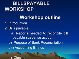 BILLSPAYABLE
WORKSHOP
         Workshop outline
1. Introduction
2. Bills payable
     a) Reports needed to reconcile bill
      payable suspense account
   b) Purpose of Bank Reconciliation
   c) ) Accounting Entries

  d) Closing
 