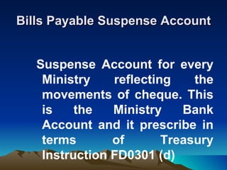 Bills Payable Suspense Account


   Suspense Account for every
    Ministry    reflecting    the
    movements of cheque. This
    is    the   Ministry    Bank
    Account and it prescribe in
    terms       of       Treasury
    Instruction FD0301 (d)
 
