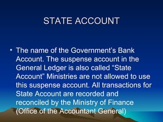 STATE ACCOUNT


• The name of the Government’s Bank
  Account. The suspense account in the
  General Ledger is also called “State
  Account” Ministries are not allowed to use
  this suspense account. All transactions for
  State Account are recorded and
  reconciled by the Ministry of Finance
  (Office of the Accountant General)
 