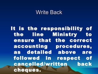 Write Back

It is the responsibility of
 the    line  Ministry   to
 ensure that the correct
 accounting    procedures,
 as detailed above are
 followed in respect of
 cancelled/written     back
 cheques.
 
