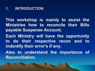 1.   INTRODUCTION


This workshop is mainly to assist the
Ministries how to reconcile their Bills
payable Suspense Account.
Each Ministry will have the opportunity
to do their respective recon and to
indentify their error's if any.
Also to understand the importance of
Reconciliation.
 