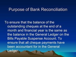 Purpose of Bank Reconciliation

To ensure that the balance of the
 outstanding cheques at the end of a
 month and financial year is the same as
 the balance in the General Ledger on the
 Bills Payable Suspense Account. To
 ensure that all cheque payments have
 been accountant for in the General
 Ledger.
 