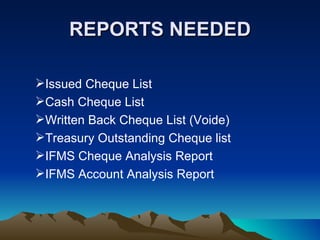 REPORTS NEEDED

Issued Cheque List
Cash Cheque List
Written Back Cheque List (Voide)
Treasury Outstanding Cheque list
IFMS Cheque Analysis Report
IFMS Account Analysis Report
 