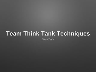 Team Think Tank Techniques
The 4 Tee’s
 