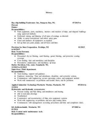 History:
Bay ship building/Tradesmen Int., Sturgeon Bay, Wi. 07/2015 to
Present
Painter
Responsibilities:
● Paint equipment, parts, machinery, interiors and exteriors of ships, and shipyard buildings
using approved methods.
● Performed mixing and thinning of all types of coatings as directed.
● Ability to spray conventional and airless spray guns.
● Clean and maintain all equipment as required.
● Set-up blast pot, paint pumps, and all hoses and lines.
Precision Ice blast Corporation, Peshtigo, WI 01/2015
to 04/2015
Role: Team Foreman.
Responsibilities:
● Pressurized dry ice blasting, sand blasting, garnet blasting, and protective coating
coverage.
● Crew leading, time and attendance and discipline.
● Preventative maintenance and machinery up keep.
Harley Davidson, City, state: Tomahawk Wi.
12/2015 to 03/2015
Supervisor: Paint department.
Responsibilities:
● Team leading, support and guidance.
● Employee mentoring. Time and attendance, discipline, and corrective actions.
● Communicate with engineering on new upcoming colors, and equipment needed.
● Work with maintenance on problems and trouble shoot, and fix problems.
Applied Industrial Technology/Marinette Marine, Marinette, WI 09/2014 to
12/2014
Hydrostatic and Hydraulic systemtester
● Pressure testing and Pipe fitting and installation and brazing.
● able to read plan drawings
● Troubleshoot
● Construction and reconstruction of ships new equipment systems
● Work with engineering on problems and new pipe routing ideas.
● Communicate with management on testing procedures and time and completion dates.
KS, Kolbenschmidt, Marinette, WI 07/2002 to
01/2014
Role: Central melt/ maintenance tech.
Responsibilities:
 
