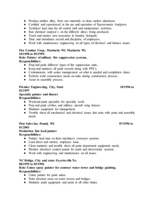● Produce molten alloy, from raw materials to clean molten aluminum.
● Certified and experienced in the use and operation of Spectrometer Analyzers.
● Technical lead man for all central melt and maintenance activities.
● Run chemical analysis’s on the different alloys being produced.
● Teach and mentor new associates in foundry demands.
● Time and attendance record and discipline of employees.
● Work with maintenance engineering on all types of electrical and furnace issues.
Fire Combat Corp., Marinette Wi: Marinette Wi.
10/1998 to 05/1999.
Role: Painter of military fire suppression systems.
Responsibilities:
● Prep and paint different types of fire suppression units.
● Keep and maintain all paint records along with PPE’s.
● Communicate with senior management on what is needed and completion dates.
● Perform weld construction needs on units during construction process.
● Assist in assembly process.
Premier Engineering, City, State 10/1996 to
02/1997
Specialty painter and blaster
Responsibilities:
● Weekend paint specialist for specialty work.
● Prep and paint civilian and military aircraft wing deicers.
● Maintain equipment for management.
● Trouble shoot all mechanical and electrical issues that arise with paint and assembly
needs.
Patz Sales Inc. Pound, WI 07/1996 to
01/2001
Production line lead painter
Responsibilities:
● Painter/ lead man on farm machinery conveyor systems.
● Lead direct and mentor, employee issue.
● Clean maintain and trouble shoot all paint department equipment needs.
● Monitor electrical control panels for paint and electrostatic systems.
● Work with engineering and maintenance on all issues.
NC Bridge, City and state: Feyetteville Nc.
08/1995 to 05/1996
Role: Union spray painter for contract water tower and bridge painting.
Responsibilities:
● Union painter for paint union.
● Paint elevated areas on water towers and bridges.
● Maintain paint equipment and assist in all other duties.
 