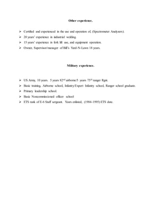 Other experience.
 Certified and experienced in the use and operation of, (Spectrometer Analyzers).
 20 years’ experience in industrial welding.
 15 years’ experience in fork lift use, and equipment operation.
 Owner, Supervisor/manager of Bill’s Yard-N-Lawn 18 years.
Military experience.
 US Army, 10 years. 5 years 82nd airborne/5 years 75th ranger Rgnt.
 Basic training, Airborne school, Infantry/Expert Infantry school, Ranger school graduate.
 Primary leadership school.
 Basic Noncommissioned officer school
 ETS rank of E-6 Staff sergeant. Years enlisted, (1984-1995) ETS date.
 